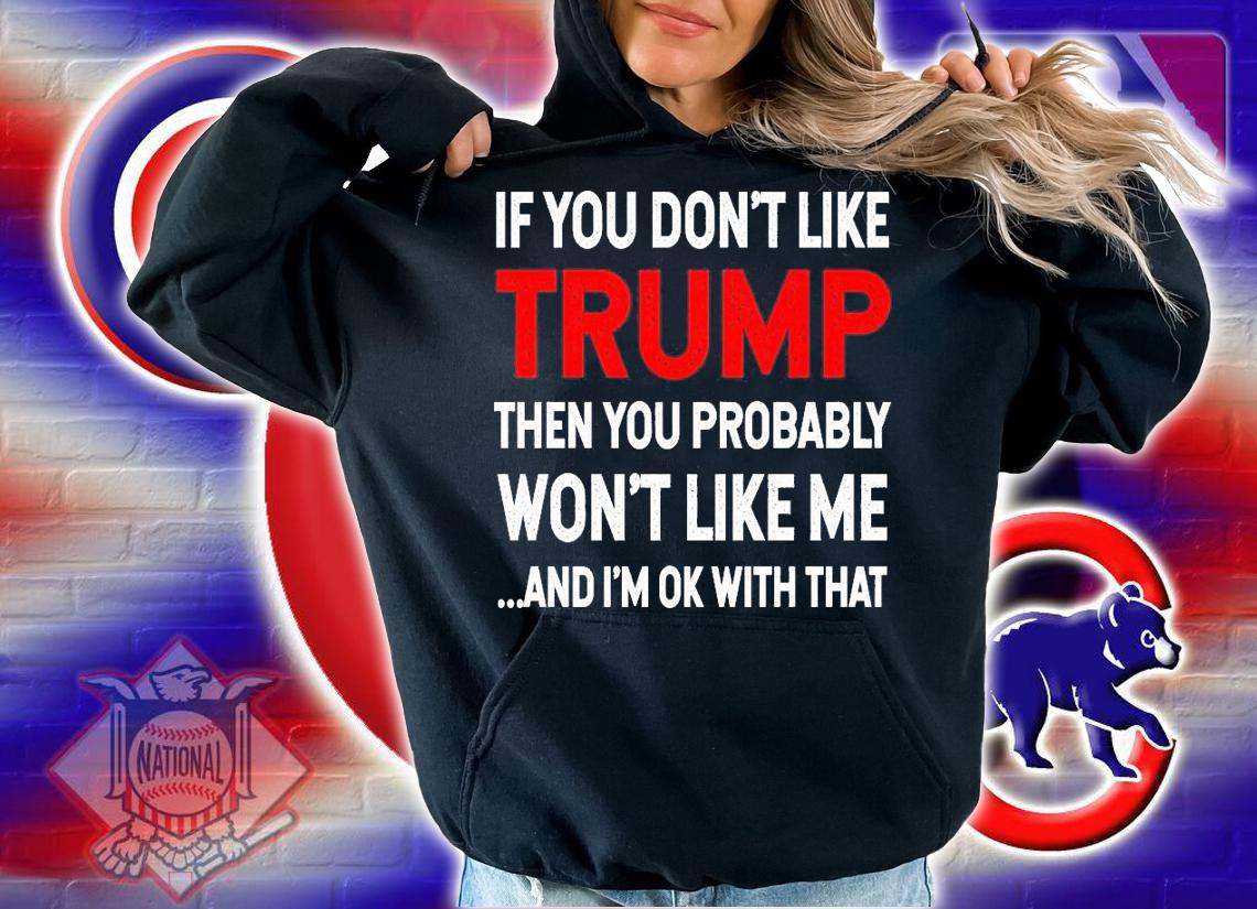 If you like Trump then you probably won't like me and I'm ok with that shirt hoodie
