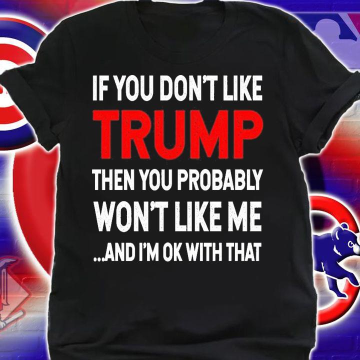 If you like Trump then you probably won't like me and I'm ok with that shirt shirt